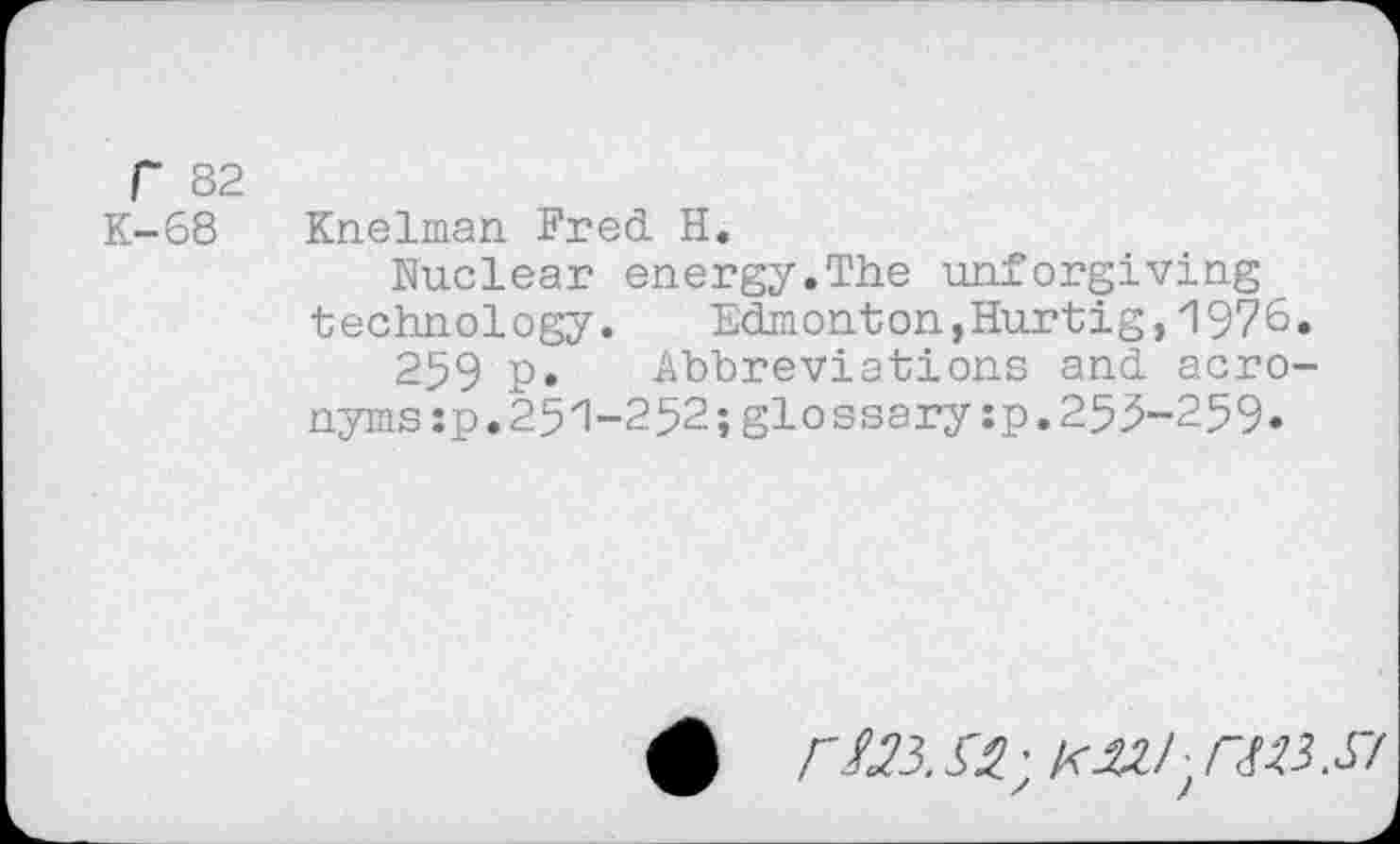 ﻿r 82
K-68 Knelman Fred H.
Nuclear energy.The unforgiving technology. Edmonton,Hurtig,1976.
259 p. Abbreviations and acronyms :p.251-252;glossary:p.255-259»
